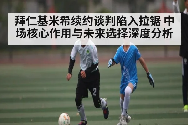 拜仁基米希续约谈判陷入拉锯 中场核心作用与未来选择深度分析（kaiyun）