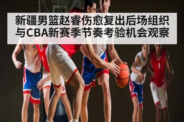 新疆男篮赵睿伤愈复出后场组织与CBA新赛季节奏考验机会观察（kaiyun）