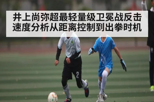 井上尚弥超最轻量级卫冕战反击速度分析从距离控制到出拳时机（kaiyun）