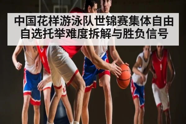 中国花样游泳队世锦赛集体自由自选托举难度拆解与胜负信号（kaiyun）