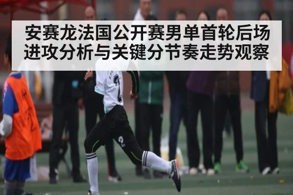 安赛龙法国公开赛男单首轮后场进攻分析与关键分节奏走势观察（kaiyun）